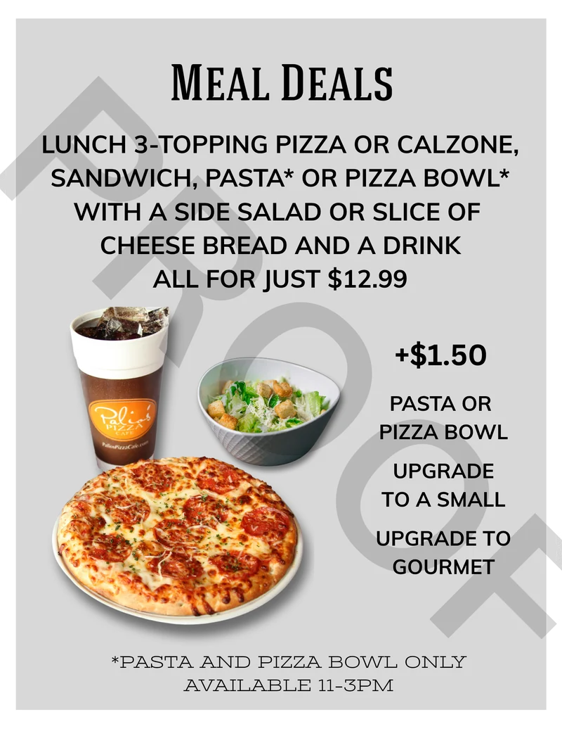 Meal Deals: lunch 3-topping pizza or calzone, sandwich, pasta or pizza bowl with a side salad or slice of cheese bread and a drink, all for just $12.99. +$1.50 pasta or pizza bowl, upgrade to a small, upgrade to gourmet. Pasta and pizza bowl only available 11–3pm.
